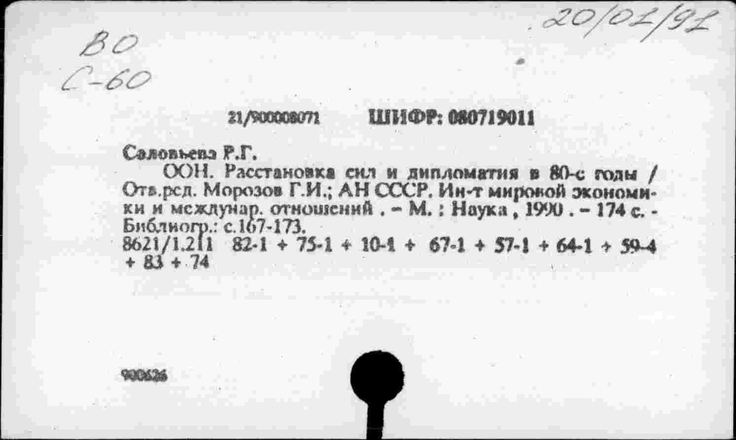 ﻿21/900008071 ШИФР: 080719011
Соловьева Р.Г.
ООН. Расстановка сил и дипломатия в 80-с годы / Ота.рсд. Морозов Г.И.; АН СССР. Ин-т мировой экономики и мсжлунар. отношений . - М.: Наука , 1990 . - 174 с. -Библиогр.: с. 167-173.
8621/1.211 82-1 + 75-1 + 10-1 + 67-1 + 57-1 + 64-1 > 5^-4 + 83 + 74
*ХМ2В